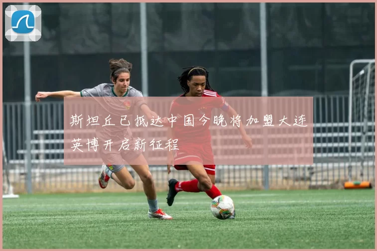 斯坦丘已抵达中国今晚将加盟大连英博开启新征程