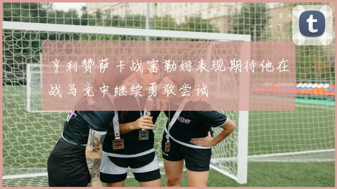亨利赞萨卡战富勒姆表现期待他在战马竞中继续勇敢尝试