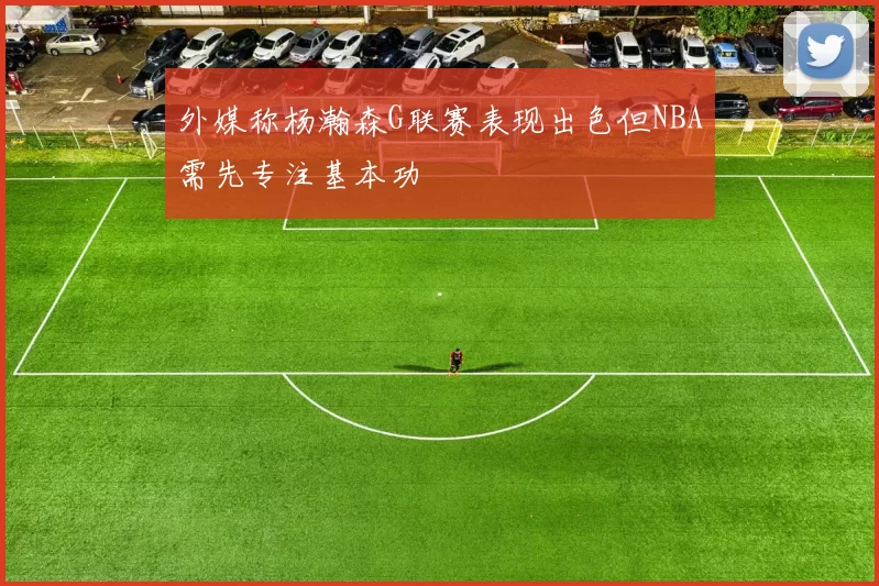 外媒称杨瀚森G联赛表现出色但NBA需先专注基本功
