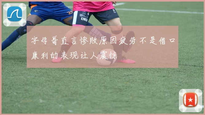 字母哥直言惨败原因疲劳不是借口康利的表现让人震惊
