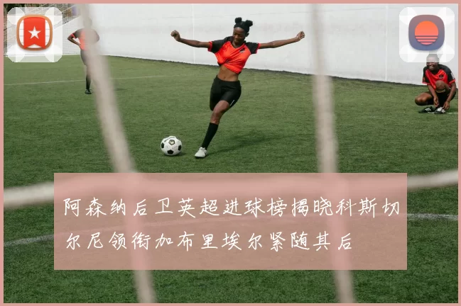 阿森纳后卫英超进球榜揭晓科斯切尔尼领衔加布里埃尔紧随其后
